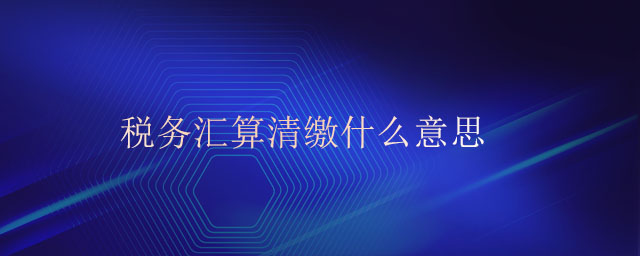 稅務(wù)匯算清繳什么意思 稅務(wù)匯算清繳什么意思