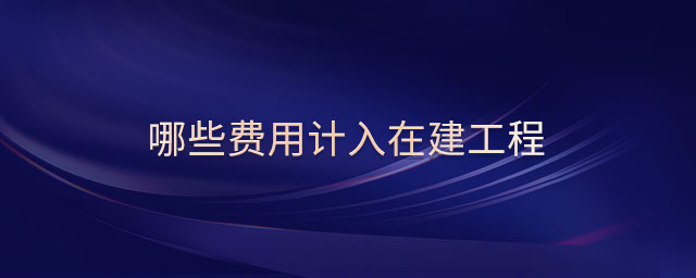 哪些費(fèi)用計入在建工程 哪些費(fèi)用計入在建工程