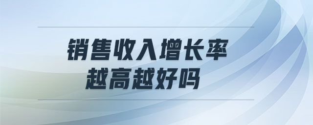 銷售收入增長(zhǎng)率越高越好嗎 銷售收入增長(zhǎng)率越高越好嗎