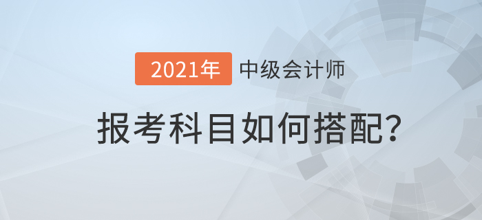 2021年中級(jí)會(huì)計(jì)考試科目如何搭配才合理？速來查看！