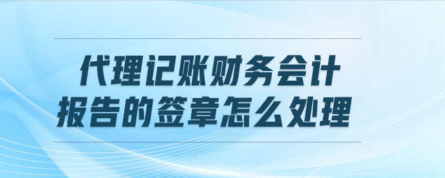 代理記賬財務會計報告的簽章怎么處理 代理記賬財務會計報告的簽章怎么處理
