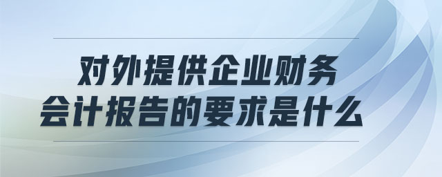 對外提供企業(yè)財務(wù)會計報告的要求是什么 對外提供企業(yè)財務(wù)會計報告的要求是什么