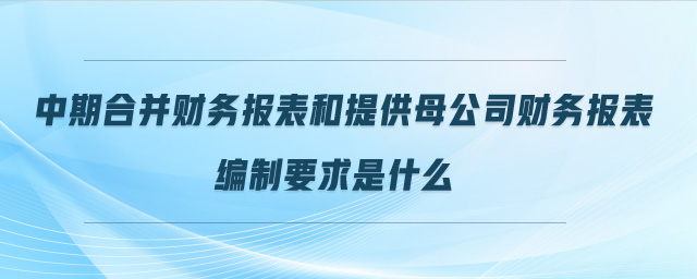中期合并財務(wù)報表和提供母公司財務(wù)報表編制要求是什么