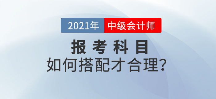 2021年中級(jí)會(huì)計(jì)師考試報(bào)名，報(bào)考科目如何搭配？