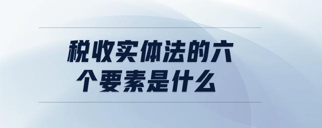 稅收實體法的六個要素是什么 稅收實體法的六個要素是什么