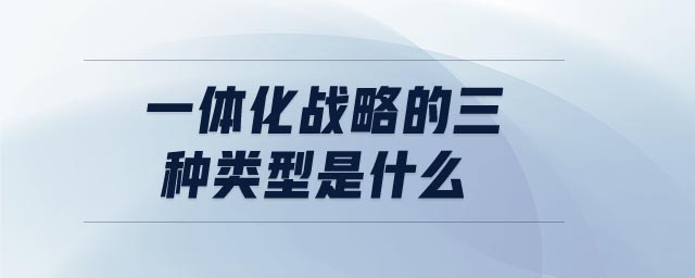 一體化戰(zhàn)略的三種類型是什么 一體化戰(zhàn)略的三種類型是什么