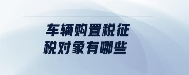 車輛購置稅征稅對象有哪些 車輛購置稅征稅對象有哪些