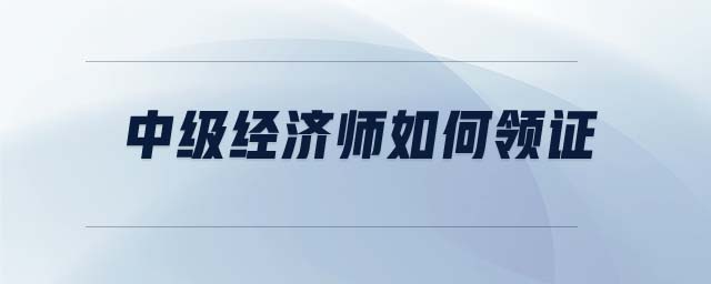 中級(jí)經(jīng)濟(jì)師如何領(lǐng)證