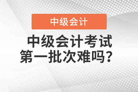 中級會計考試第一批次難嗎？