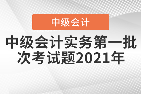 中級會(huì)計(jì)實(shí)務(wù)第一批次考試題2021年