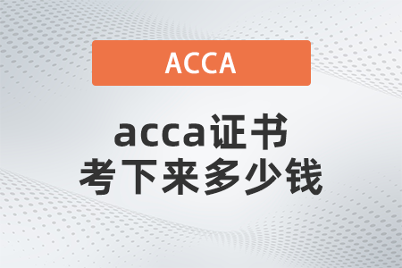 2021年acca證書考下來多少錢 2021年acca證書考下來多少錢