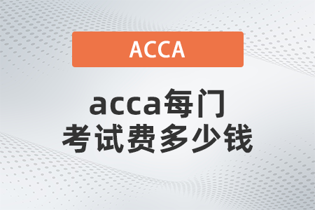 2021年12月acca每門考試費多少錢 2021年12月acca每門考試費多少錢