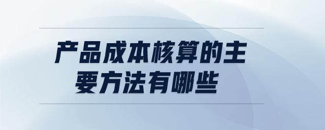 產(chǎn)品成本核算的主要方法有哪些 產(chǎn)品成本核算的主要方法有哪些