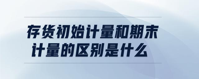 存貨初始計量和期末計量的區(qū)別是什么