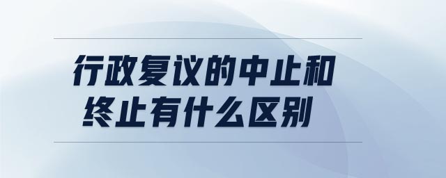 行政復議的中止和終止有什么區(qū)別 行政復議的中止和終止有什么區(qū)別