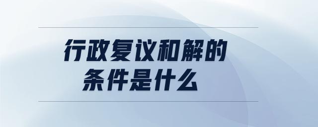 行政復(fù)議和解的條件是什么 行政復(fù)議和解的條件是什么