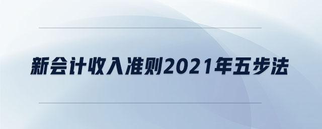 新會計收入準則2021年五步法 新會計收入準則2021年五步法
