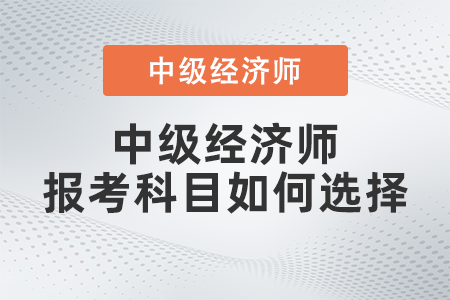 2022年中級經(jīng)濟(jì)師報(bào)考科目如何選擇 2022年中級經(jīng)濟(jì)師報(bào)考科目如何選擇