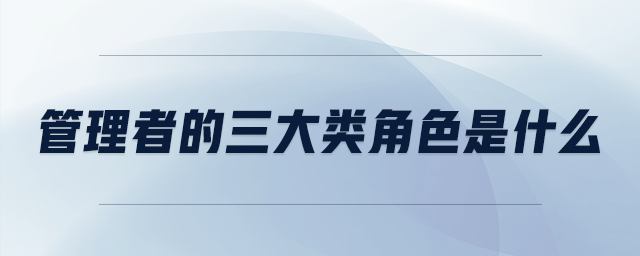 管理者的三大類角色是什么 管理者的三大類角色是什么