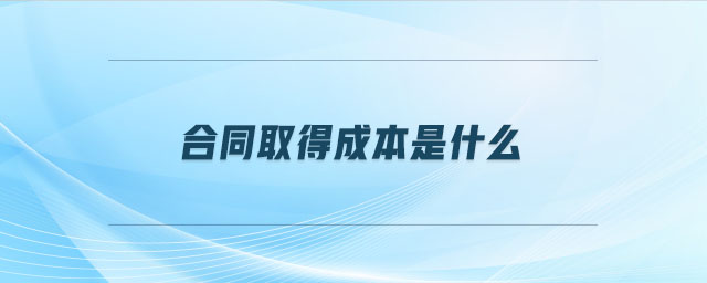 合同取得成本是什么 合同取得成本是什么
