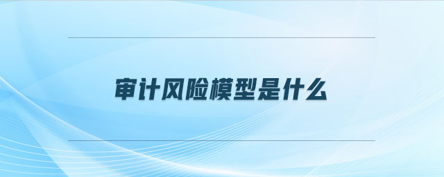 審計(jì)風(fēng)險模型是什么 審計(jì)風(fēng)險模型是什么