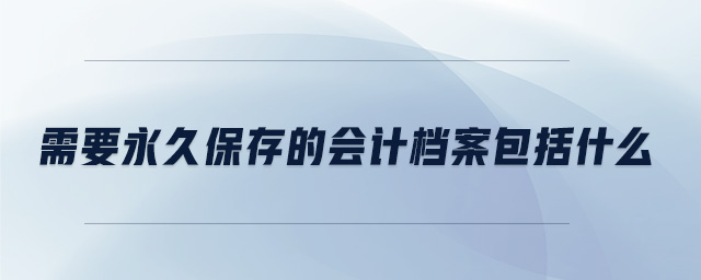 需要永久保存的會計檔案包括什么 需要永久保存的會計檔案包括什么