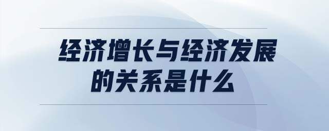 經(jīng)濟(jì)增長與經(jīng)濟(jì)發(fā)展的關(guān)系是什么