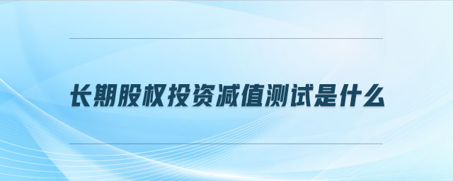 長(zhǎng)期股權(quán)投資減值測(cè)試是什么 長(zhǎng)期股權(quán)投資減值測(cè)試是什么