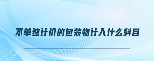 不單獨計價的包裝物計入什么科目 不單獨計價的包裝物計入什么科目