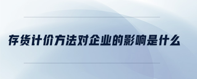 存貨計價方法對企業(yè)的影響是什么 存貨計價方法對企業(yè)的影響是什么