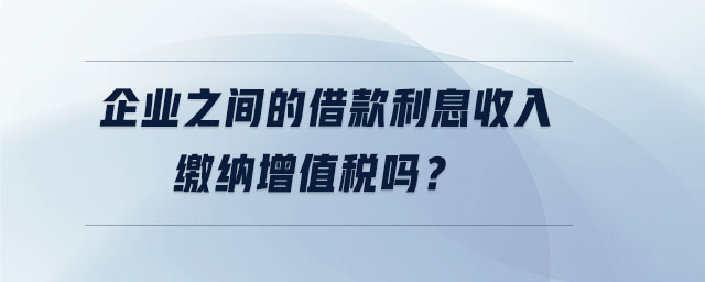 企業(yè)之間的借款利息收入繳納增值稅嗎?