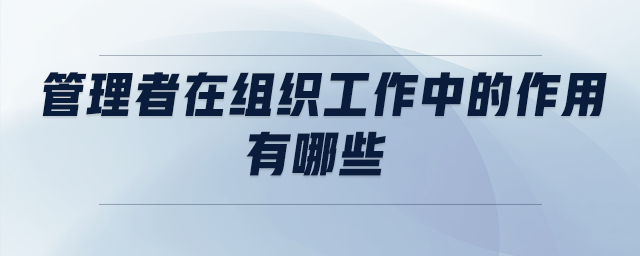 管理者在組織工作中的作用有哪些 管理者在組織工作中的作用有哪些