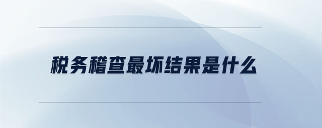 稅務稽查最壞結果是什么 稅務稽查最壞結果是什么