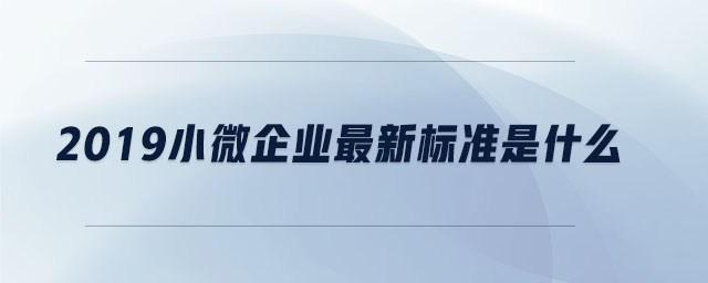 2019小微企業(yè)最新標(biāo)準(zhǔn)是什么
