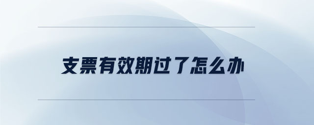 支票有效期過了怎么辦 支票有效期過了怎么辦