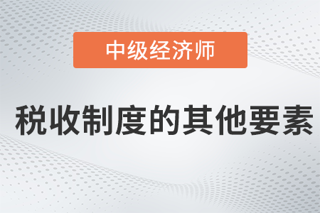 稅收制度的其他要素_2022中級經(jīng)濟師財稅備考知識點 稅收制度的其他要素_2022中級經(jīng)濟師財稅備考知識點