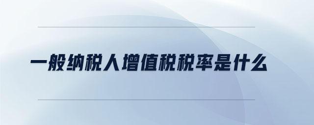 一般納稅人增值稅稅率是什么 一般納稅人增值稅稅率是什么