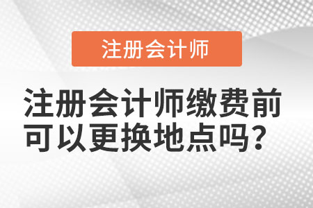 注冊會計(jì)師繳費(fèi)前可以更換地點(diǎn)嗎？