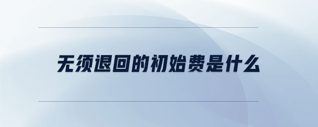 無須退回的初始費(fèi)是什么 無須退回的初始費(fèi)是什么