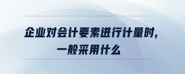 企業(yè)對會計要素進行計量時,一般采用什么 企業(yè)對會計要素進行計量時,一般采用什么
