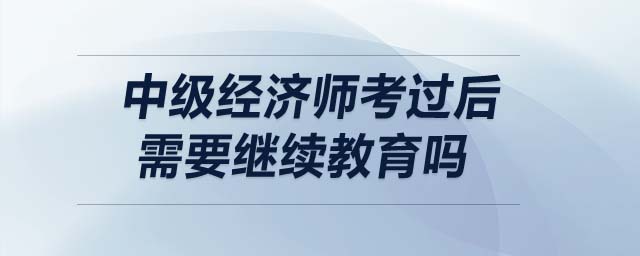中級(jí)經(jīng)濟(jì)師考過(guò)后需要繼續(xù)教育嗎