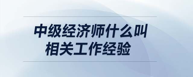 中級經濟師什么叫相關工作經驗
