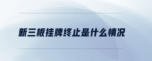 新三板掛牌終止是什么情況 新三板掛牌終止是什么情況