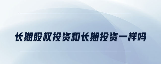 長(zhǎng)期股權(quán)投資和長(zhǎng)期投資一樣嗎