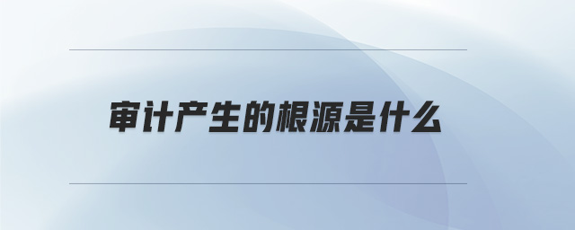 審計產(chǎn)生的根源是什么 審計產(chǎn)生的根源是什么