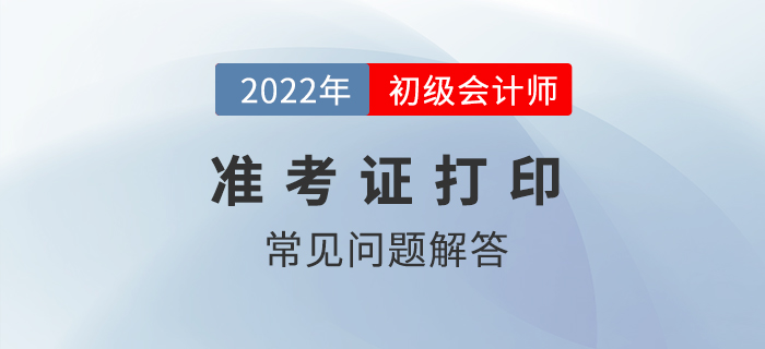 2022年初級會計準(zhǔn)考證打印常見問題解答