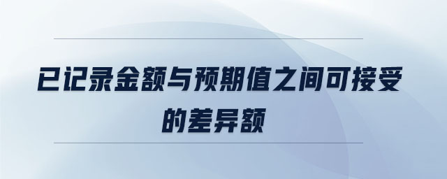 已記錄金額與預(yù)期值之間可接受的差異額 已記錄金額與預(yù)期值之間可接受的差異額