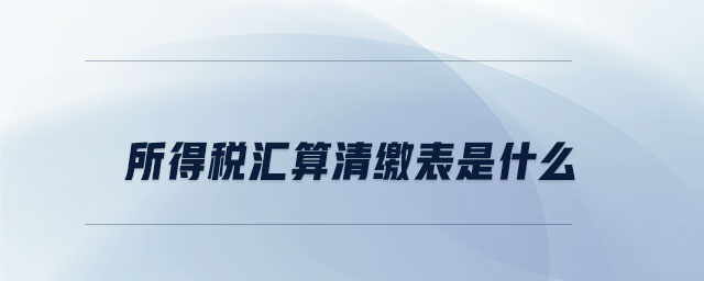 所得稅匯算清繳表是什么 所得稅匯算清繳表是什么