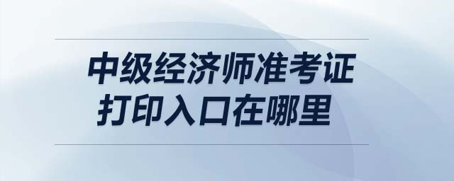 中級(jí)經(jīng)濟(jì)師準(zhǔn)考證打印入口在哪里