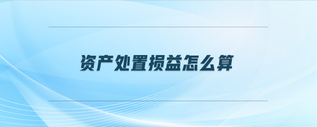 資產(chǎn)處置損益怎么算 資產(chǎn)處置損益怎么算